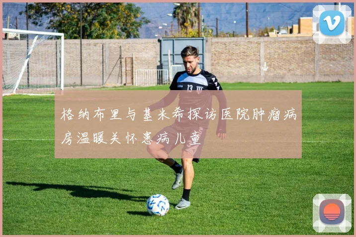 格纳布里与基米希探访医院肿瘤病房温暖关怀患病儿童