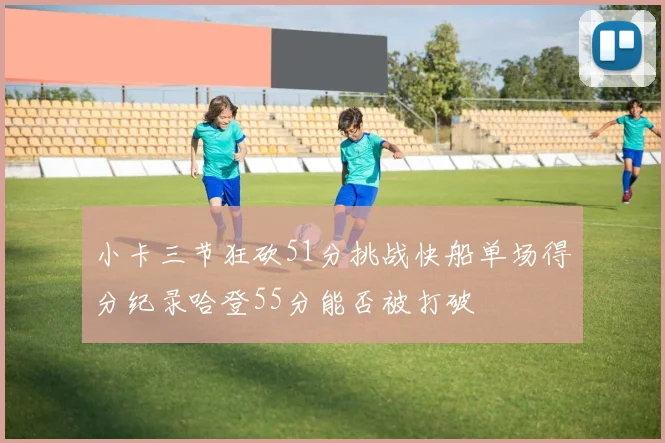 小卡三节狂砍51分挑战快船单场得分纪录哈登55分能否被打破