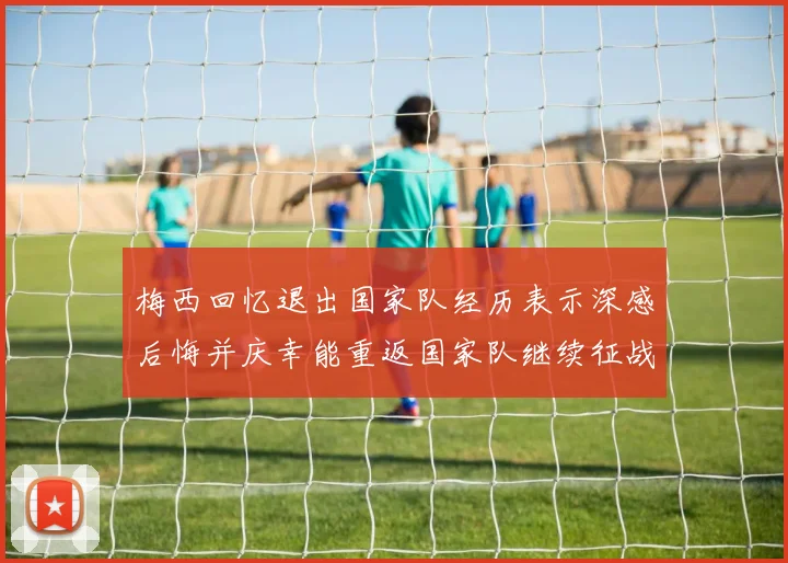 梅西回忆退出国家队经历表示深感后悔并庆幸能重返国家队继续征战