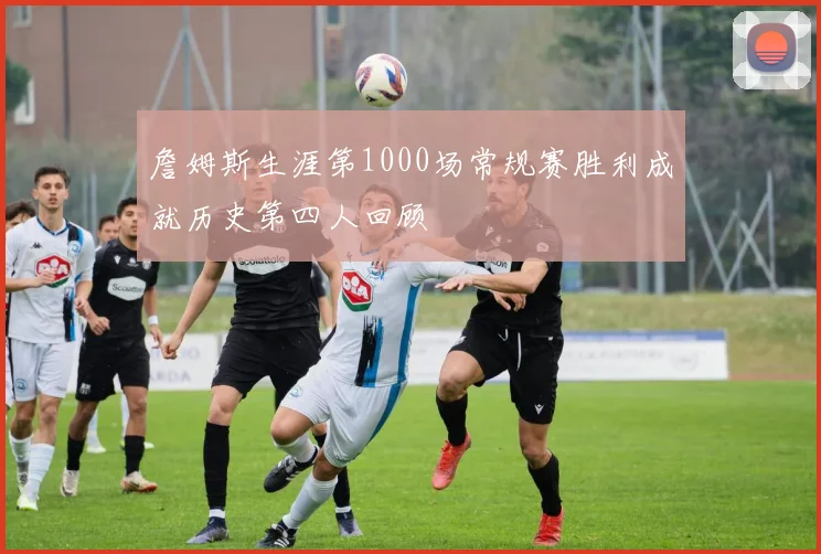 詹姆斯生涯第1000场常规赛胜利成就历史第四人回顾