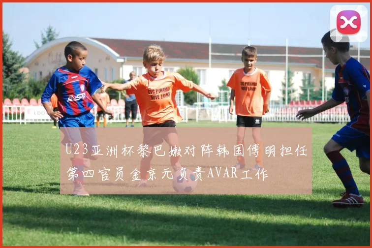 U23亚洲杯黎巴嫩对阵韩国傅明担任第四官员金京元负责AVAR工作