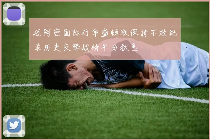 迈阿密国际对华盛顿联保持不败纪录历史交锋战绩平分秋色