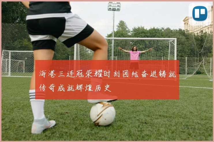 海港三连冠荣耀时刻团结奋进铸就传奇成就辉煌历史