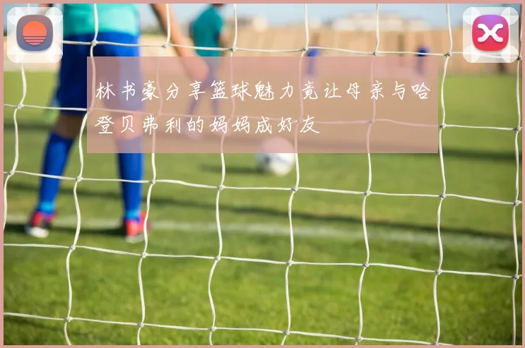 林书豪分享篮球魅力竟让母亲与哈登贝弗利的妈妈成好友