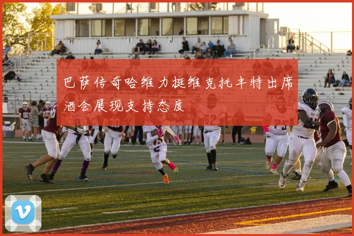 巴萨传奇哈维力挺维克托丰特出席酒会展现支持态度