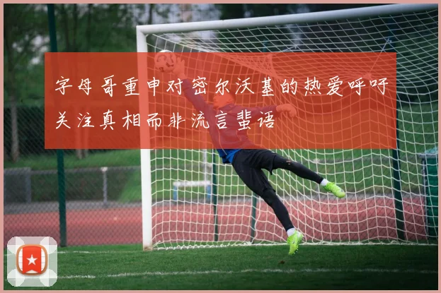 字母哥重申对密尔沃基的热爱呼吁关注真相而非流言蜚语