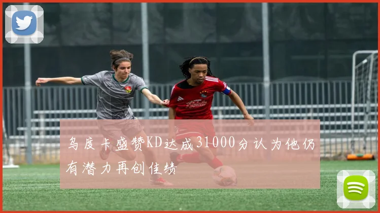乌度卡盛赞KD达成31000分认为他仍有潜力再创佳绩