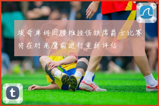 埃奇库姆因腰椎挫伤缺席爵士比赛将在对老鹰前进行重新评估