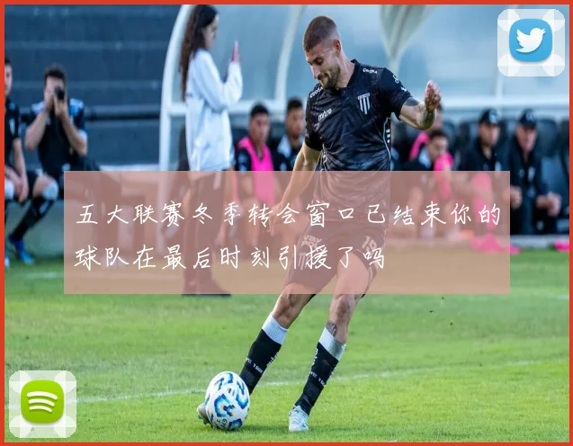 五大联赛冬季转会窗口已结束你的球队在最后时刻引援了吗