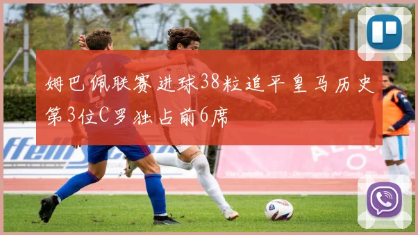 姆巴佩联赛进球38粒追平皇马历史第3位C罗独占前6席