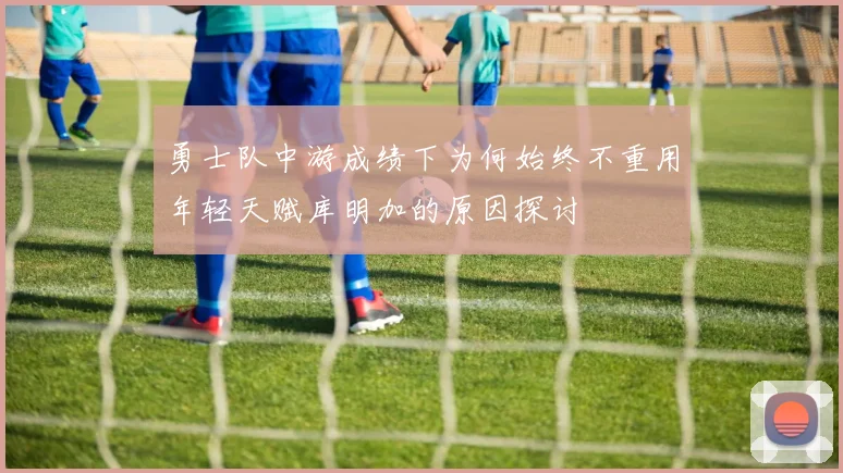 勇士队中游成绩下为何始终不重用年轻天赋库明加的原因探讨