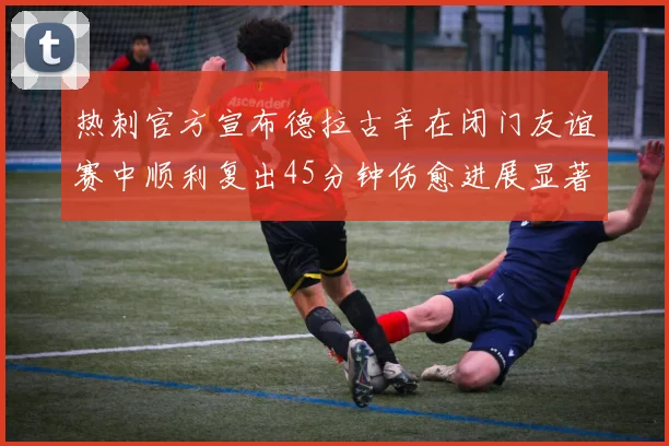 热刺官方宣布德拉古辛在闭门友谊赛中顺利复出45分钟伤愈进展显著