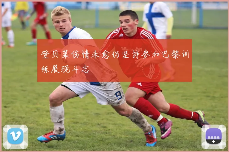 登贝莱伤情未愈仍坚持参加巴黎训练展现斗志