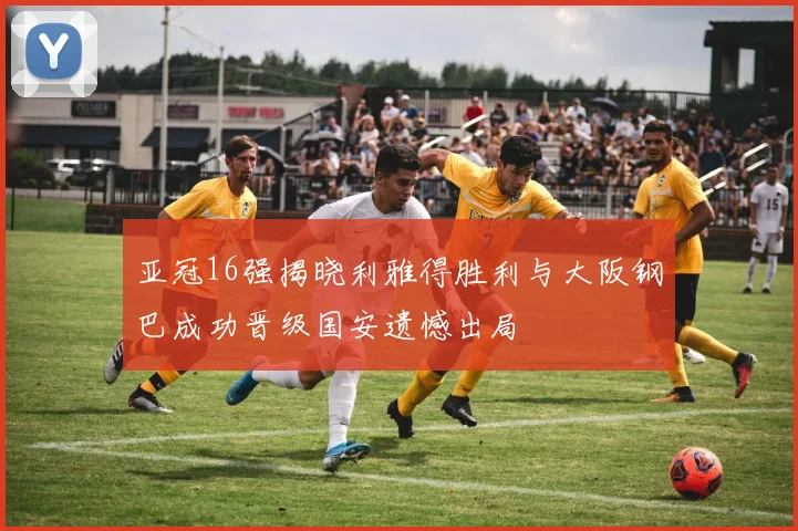 亚冠16强揭晓利雅得胜利与大阪钢巴成功晋级国安遗憾出局