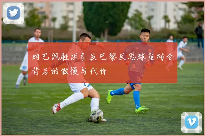 姆巴佩胜诉引发巴黎反思球星转会背后的傲慢与代价