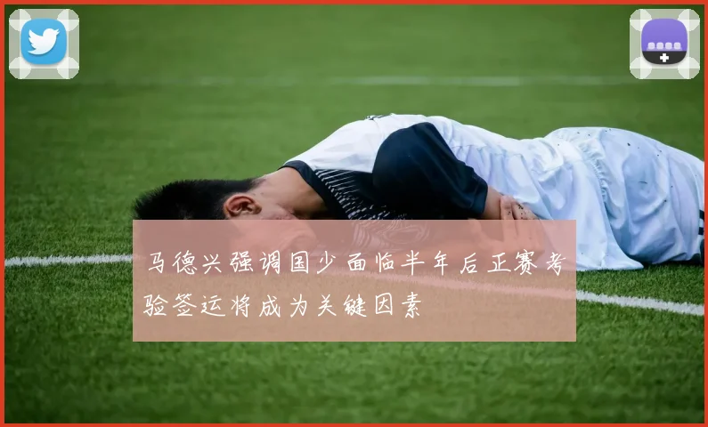 马德兴强调国少面临半年后正赛考验签运将成为关键因素
