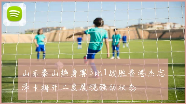 山东泰山热身赛3比1战胜香港杰志泽卡梅开二度展现强劲状态
