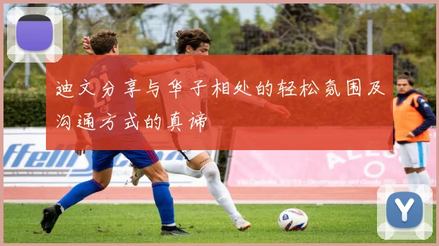 迪文分享与华子相处的轻松氛围及沟通方式的真谛