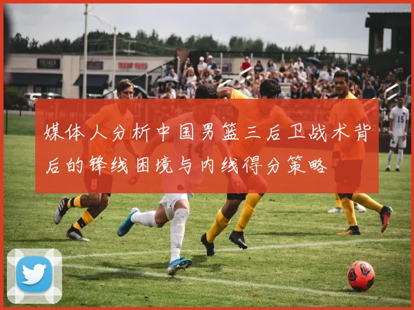 媒体人分析中国男篮三后卫战术背后的锋线困境与内线得分策略
