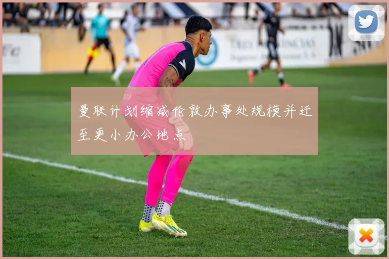曼联计划缩减伦敦办事处规模并迁至更小办公地点