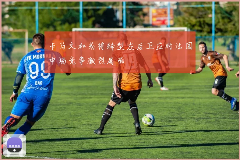卡马文加或将转型左后卫应对法国中场竞争激烈局面
