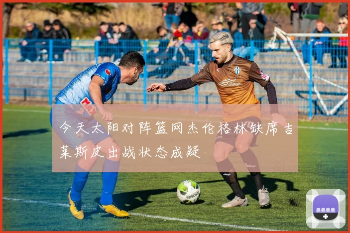 今天太阳对阵篮网杰伦格林缺席吉莱斯皮出战状态成疑