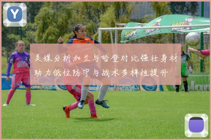 美媒分析加兰与哈登对比强壮身材助力低位防守与战术多样性提升