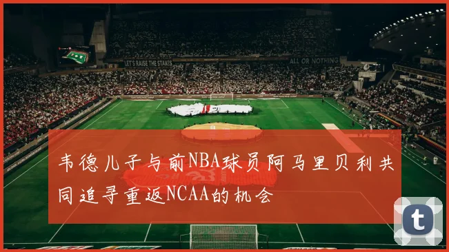 韦德儿子与前NBA球员阿马里贝利共同追寻重返NCAA的机会