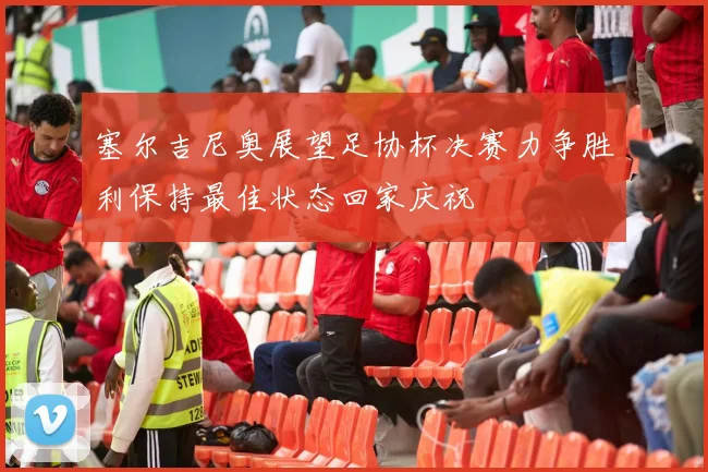 塞尔吉尼奥展望足协杯决赛力争胜利保持最佳状态回家庆祝