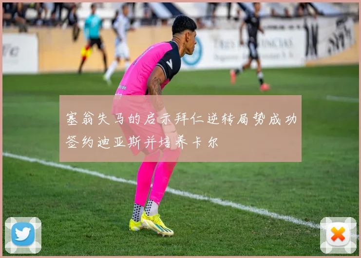 塞翁失马的启示拜仁逆转局势成功签约迪亚斯并培养卡尔