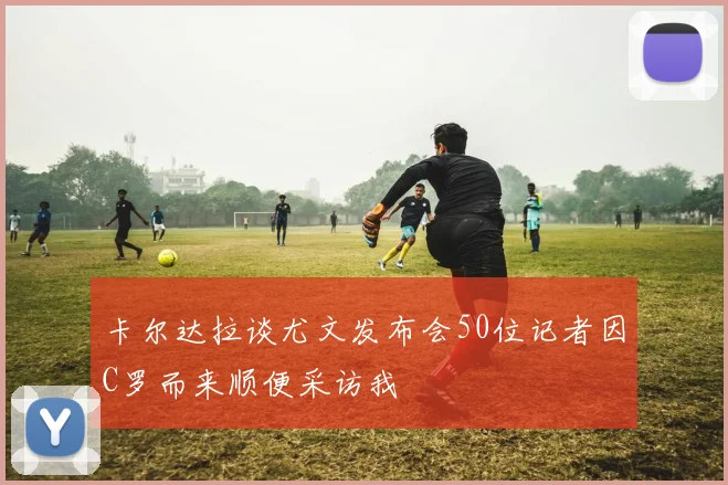 卡尔达拉谈尤文发布会50位记者因C罗而来顺便采访我