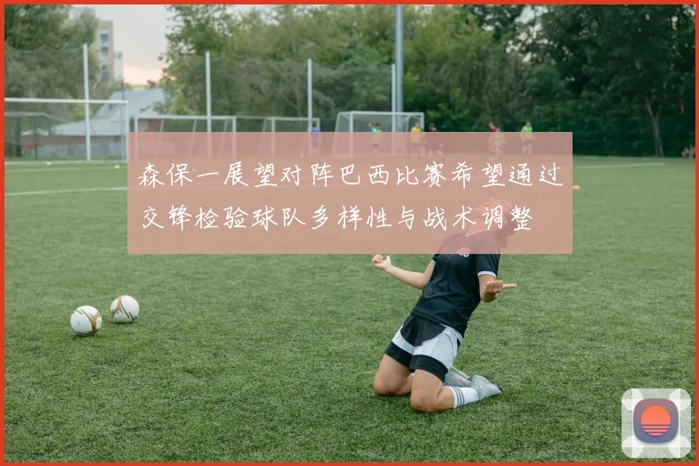 森保一展望对阵巴西比赛希望通过交锋检验球队多样性与战术调整