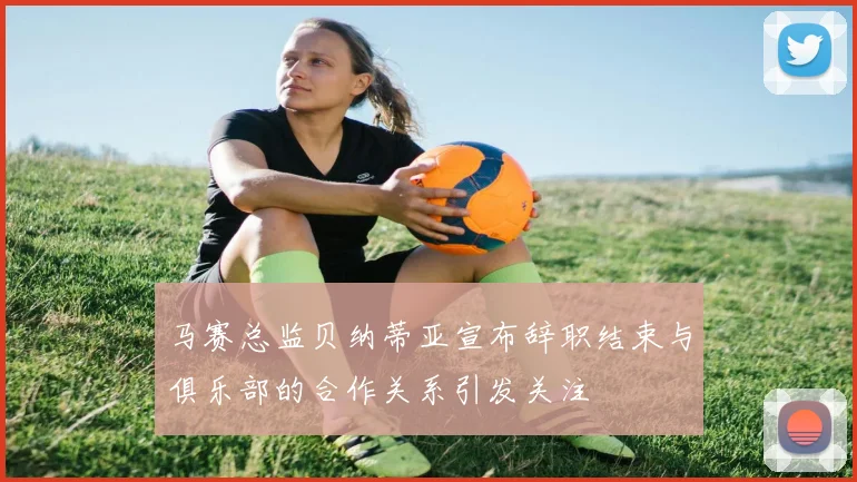 马赛总监贝纳蒂亚宣布辞职结束与俱乐部的合作关系引发关注