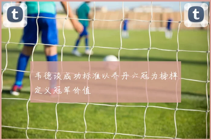 韦德谈成功标准以乔丹六冠为榜样定义冠军价值