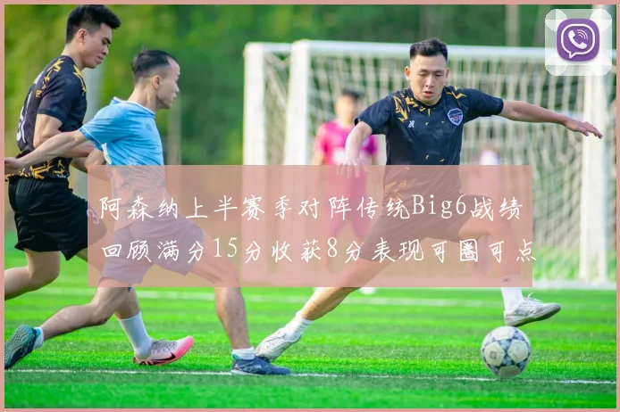 阿森纳上半赛季对阵传统Big6战绩回顾满分15分收获8分表现可圈可点