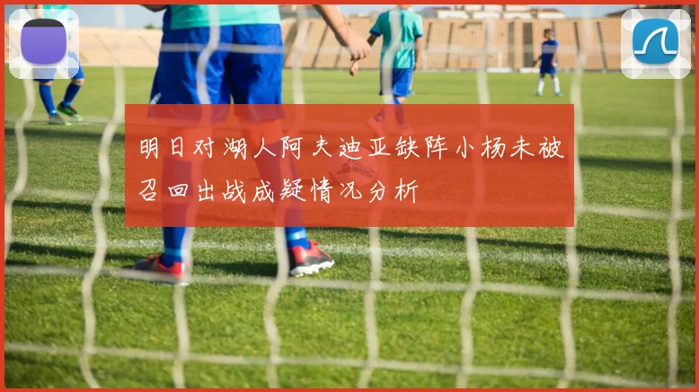 明日对湖人阿夫迪亚缺阵小杨未被召回出战成疑情况分析