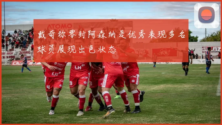 戴奇称零封阿森纳是优秀表现多名球员展现出色状态