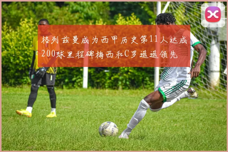 格列兹曼成为西甲历史第11人达成200球里程碑梅西和C罗遥遥领先